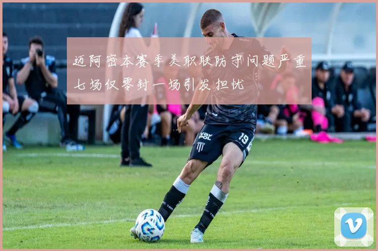 迈阿密本赛季美职联防守问题严重七场仅零封一场引发担忧