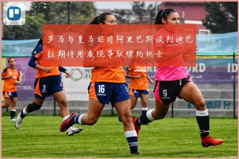 罗马与皇马旧将阿里巴斯谈判迪巴拉期待用表现争取续约机会