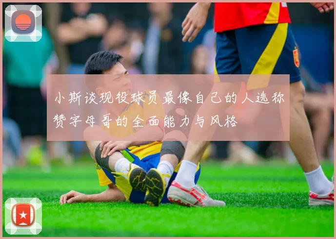 小斯谈现役球员最像自己的人选称赞字母哥的全面能力与风格