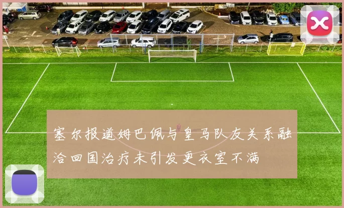 塞尔报道姆巴佩与皇马队友关系融洽回国治疗未引发更衣室不满