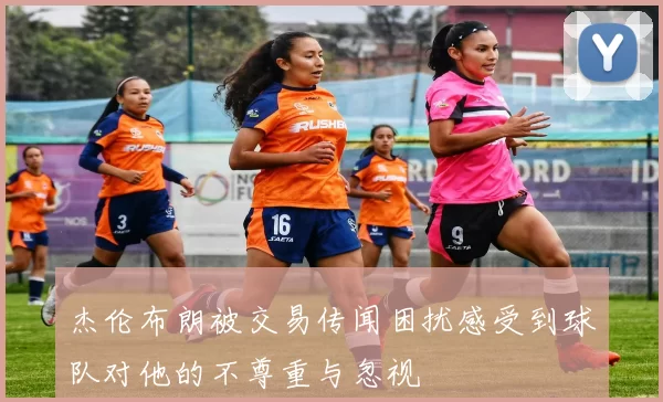 杰伦布朗被交易传闻困扰感受到球队对他的不尊重与忽视