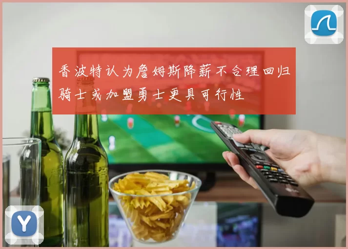 香波特认为詹姆斯降薪不合理回归骑士或加盟勇士更具可行性
