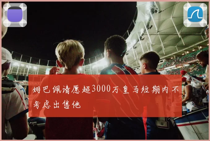 姆巴佩请愿超3000万皇马短期内不考虑出售他