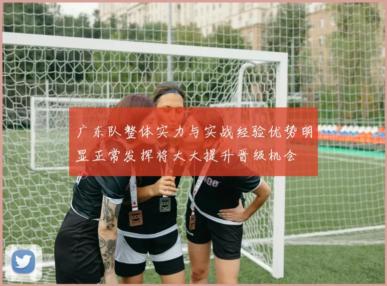 广东队整体实力与实战经验优势明显正常发挥将大大提升晋级机会