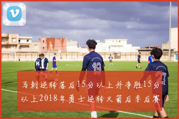 马刺逆转落后15分以上并净胜15分以上2018年勇士逆转火箭后季后赛再现奇迹