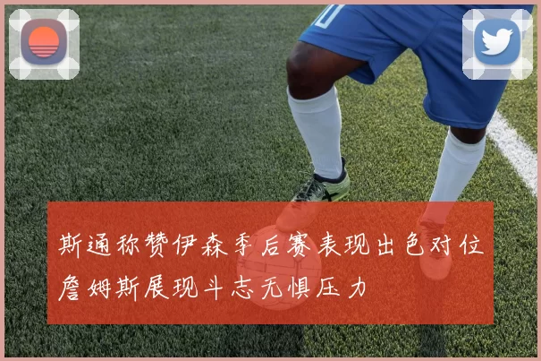 斯通称赞伊森季后赛表现出色对位詹姆斯展现斗志无惧压力