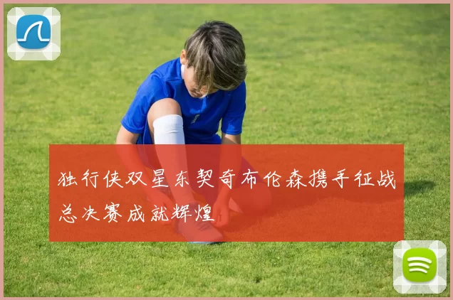 独行侠双星东契奇布伦森携手征战总决赛成就辉煌
