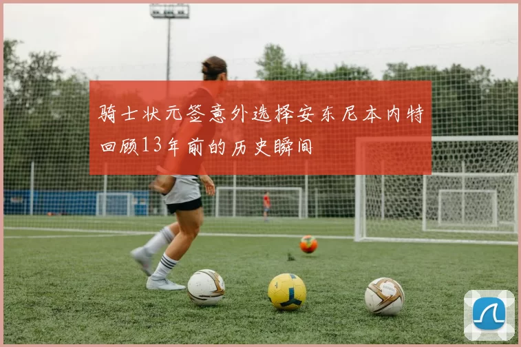骑士状元签意外选择安东尼本内特回顾13年前的历史瞬间