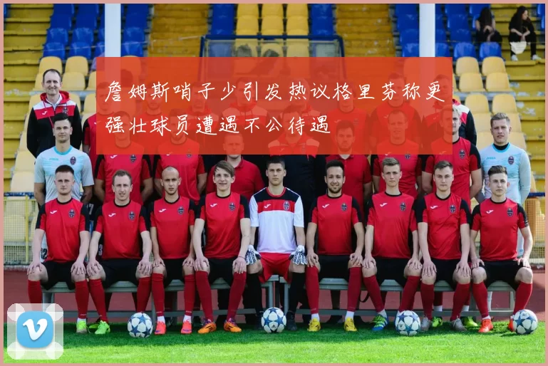 詹姆斯哨子少引发热议格里芬称更强壮球员遭遇不公待遇