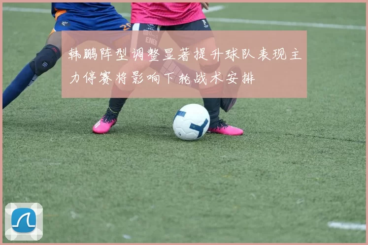 韩鹏阵型调整显著提升球队表现主力停赛将影响下轮战术安排