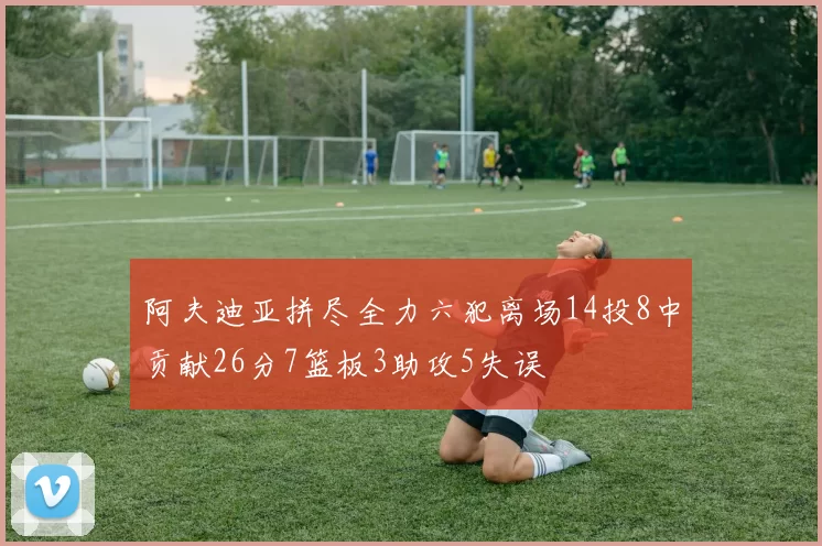 阿夫迪亚拼尽全力六犯离场14投8中贡献26分7篮板3助攻5失误