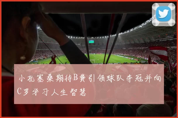 小孔塞桑期待B费引领球队夺冠并向C罗学习人生智慧