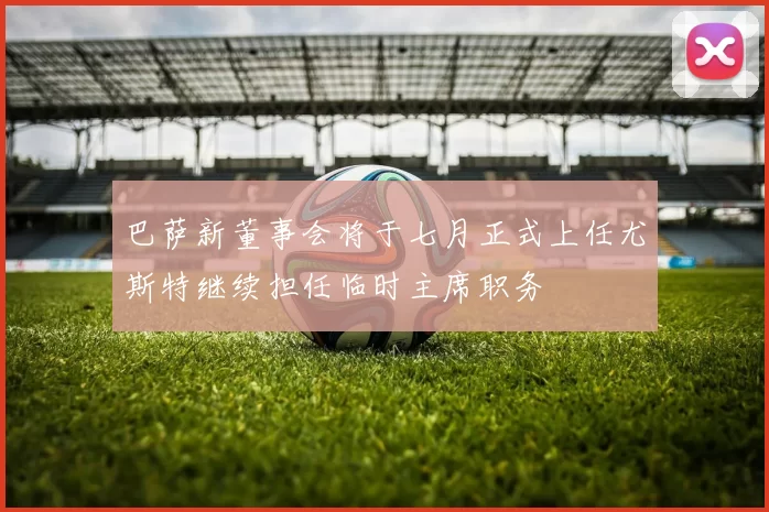 巴萨新董事会将于七月正式上任尤斯特继续担任临时主席职务